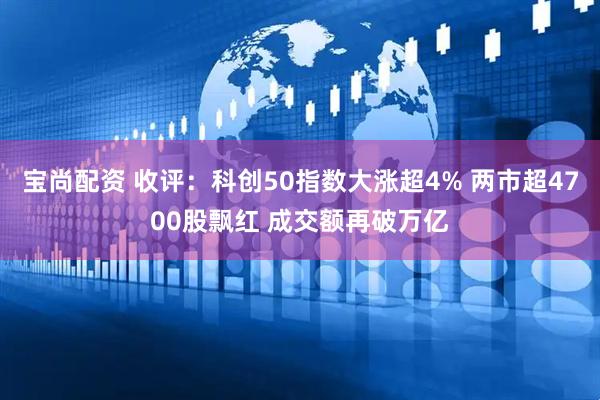 宝尚配资 收评：科创50指数大涨超4% 两市超4700股飘红 成交额再破万亿