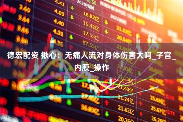 德宏配资 揪心：无痛人流对身体伤害大吗_子宫_内膜_操作