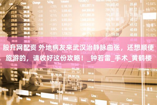股升网配资 外地病友来武汉治静脉曲张，还想顺便旅游的，请收好这份攻略！_钟若雷_手术_黄鹤楼
