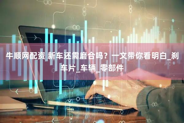 牛顺网配资 新车还需磨合吗？一文带你看明白_刹车片_车辆_零部件
