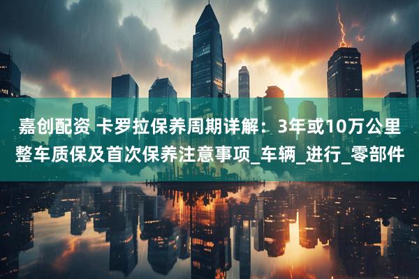 嘉创配资 卡罗拉保养周期详解：3年或10万公里整车质保及首次保养注意事项_车辆_进行_零部件