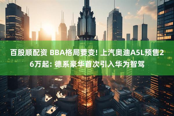 百股顺配资 BBA格局要变! 上汽奥迪A5L预售26万起: 德系豪华首次引入华为智驾