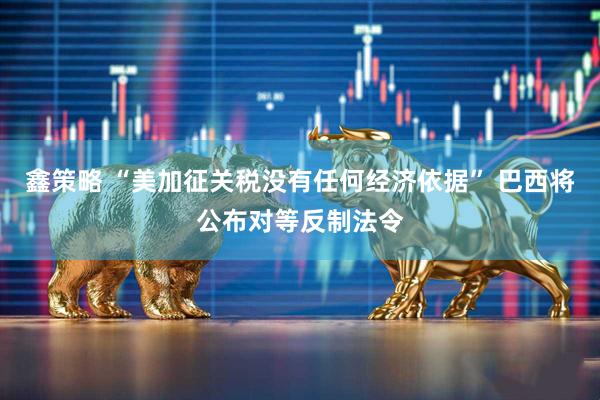 鑫策略 “美加征关税没有任何经济依据” 巴西将公布对等反制法令