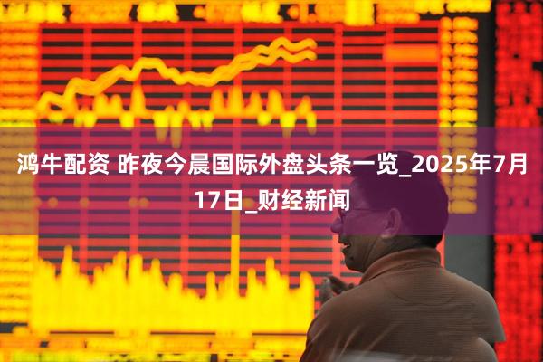 鸿牛配资 昨夜今晨国际外盘头条一览_2025年7月17日_财经新闻