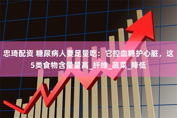 忠琦配资 糖尿病人要足量吃：它控血糖护心脏，这5类食物含量量高_纤维_蔬菜_降低