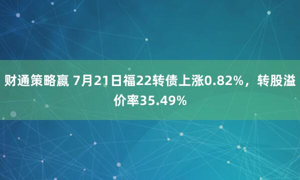 财通策略嬴 7月21日福22转债上涨0.82%，转股溢价率35.49%