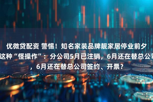 优微贷配资 警惕！知名家装品牌靓家居停业前夕，合同里藏着这种“怪操作”：分公司5月已注销，6月还在替总公司签约、开票？
