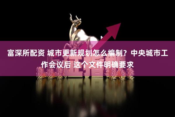 富深所配资 城市更新规划怎么编制？中央城市工作会议后 这个文件明确要求