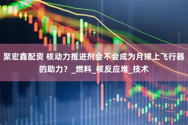 聚宏鑫配资 核动力推进剂会不会成为月球上飞行器的助力？_燃料_核反应堆_技术