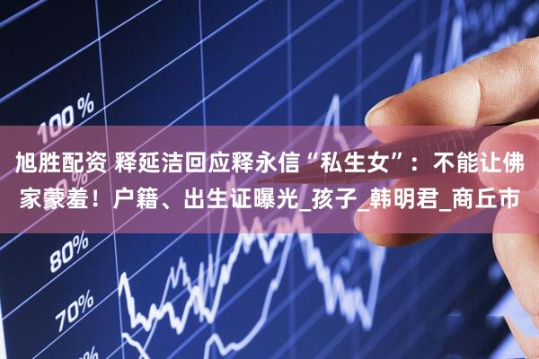 旭胜配资 释延洁回应释永信“私生女”：不能让佛家蒙羞！户籍、出生证曝光_孩子_韩明君_商丘市