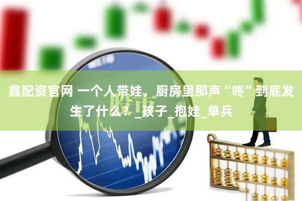 鑫配资官网 一个人带娃，厨房里那声“咚”到底发生了什么？_孩子_抱娃_单兵
