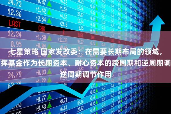 七星策略 国家发改委：在需要长期布局的领域，更好发挥基金作为长期资本、耐心资本的跨周期和逆周期调节作用