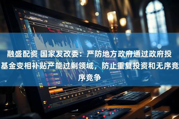 融盛配资 国家发改委：严防地方政府通过政府投资基金变相补贴产能过剩领域，防止重复投资和无序竞争