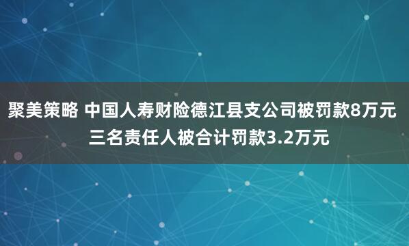 聚美策略 中国人寿财险德江县支公司被罚款8万元   三名责任人被合计罚款3.2万元