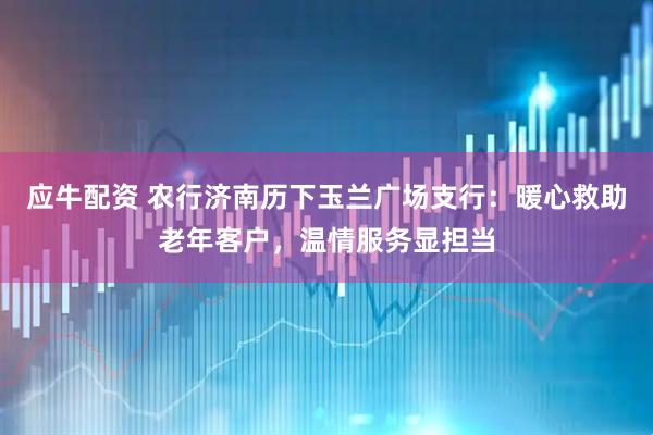应牛配资 农行济南历下玉兰广场支行：暖心救助老年客户，温情服务显担当