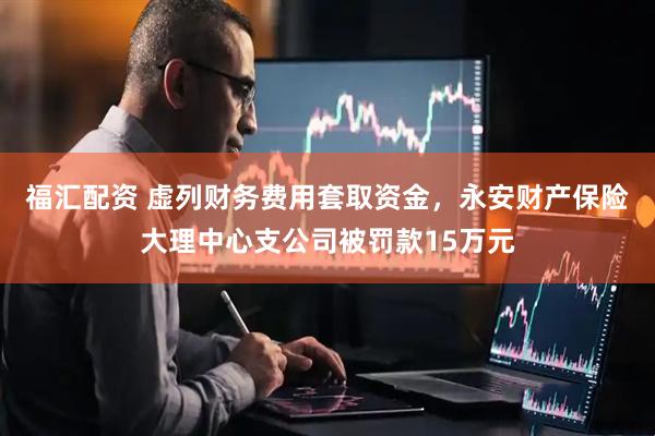 福汇配资 虚列财务费用套取资金，永安财产保险大理中心支公司被罚款15万元