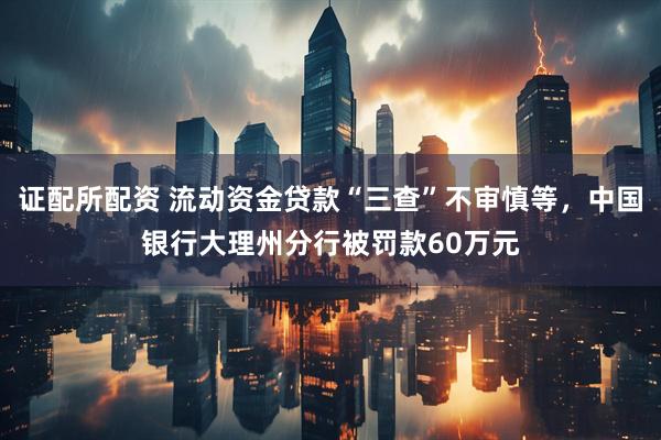 证配所配资 流动资金贷款“三查”不审慎等，中国银行大理州分行被罚款60万元