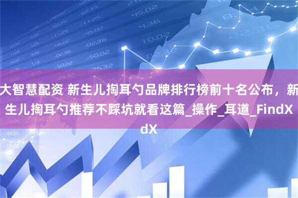 大智慧配资 新生儿掏耳勺品牌排行榜前十名公布，新生儿掏耳勺推荐不踩坑就看这篇_操作_耳道_FindX