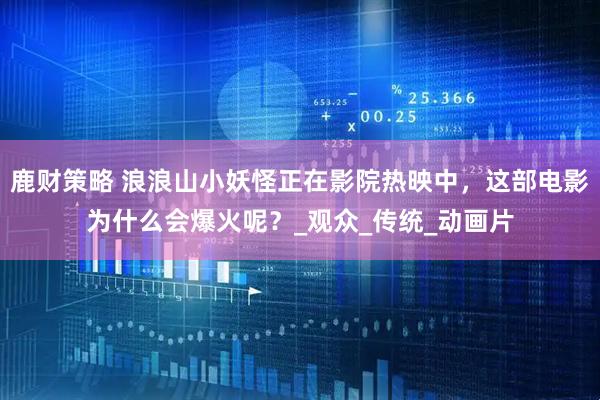 鹿财策略 浪浪山小妖怪正在影院热映中，这部电影为什么会爆火呢？_观众_传统_动画片