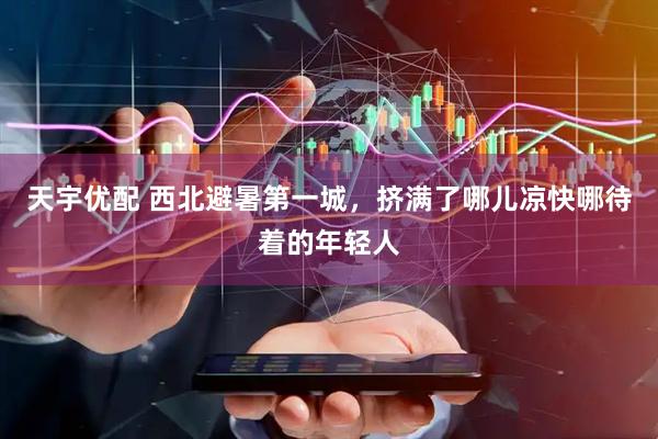 天宇优配 西北避暑第一城，挤满了哪儿凉快哪待着的年轻人