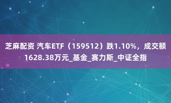 芝麻配资 汽车ETF（159512）跌1.10%，成交额1628.38万元_基金_赛力斯_中证全指