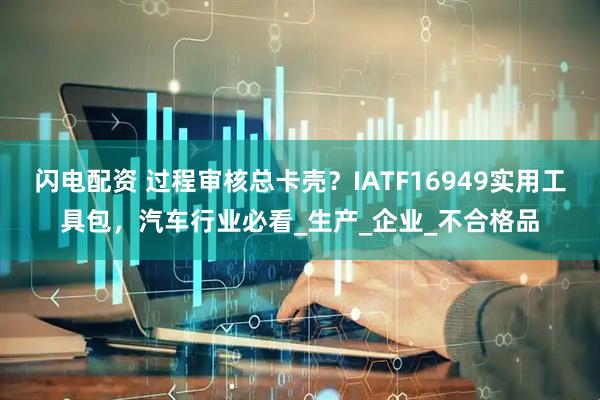闪电配资 过程审核总卡壳？IATF16949实用工具包，汽车行业必看_生产_企业_不合格品