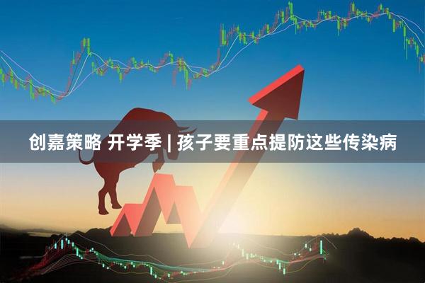 创嘉策略 开学季 | 孩子要重点提防这些传染病