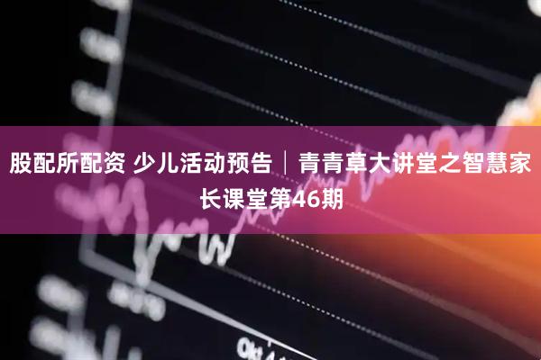 股配所配资 少儿活动预告│青青草大讲堂之智慧家长课堂第46期