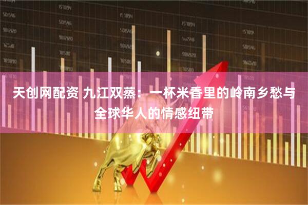 天创网配资 九江双蒸：一杯米香里的岭南乡愁与全球华人的情感纽带